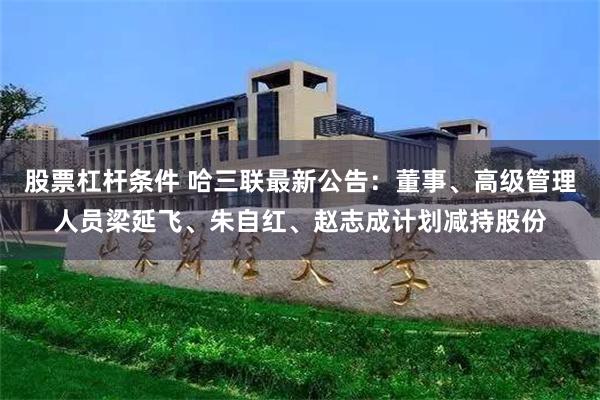 股票杠杆条件 哈三联最新公告：董事、高级管理人员梁延飞、朱自红、赵志成计划减持股份