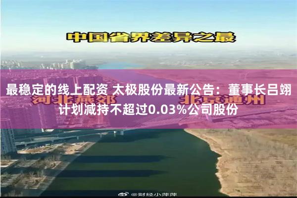 最稳定的线上配资 太极股份最新公告：董事长吕翊计划减持不超过0.03%公司股份