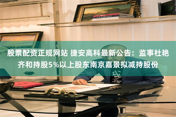 股票配资正规网站 捷安高科最新公告：监事杜艳齐和持股5%以上股东南京嘉景拟减持股份