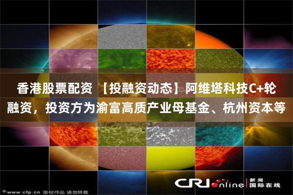 香港股票配资 【投融资动态】阿维塔科技C+轮融资，投资方为渝富高质产业母基金、杭州资本等