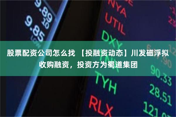股票配资公司怎么找 【投融资动态】川发磁浮拟收购融资，投资方为蜀道集团