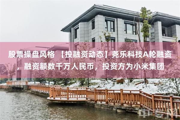 股票操盘风格 【投融资动态】尧乐科技A轮融资，融资额数千万人民币，投资方为小米集团
