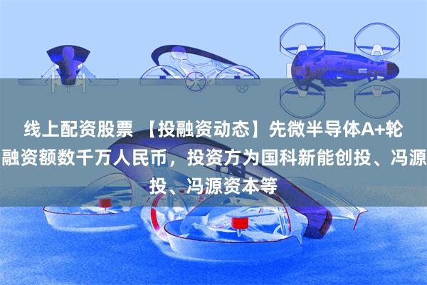 线上配资股票 【投融资动态】先微半导体A+轮融资，融资额数千万人民币，投资方为国科新能创投、冯源资本等