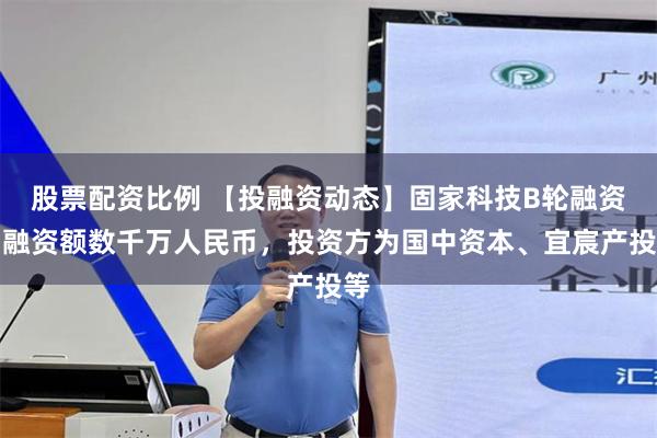 股票配资比例 【投融资动态】固家科技B轮融资，融资额数千万人民币，投资方为国中资本、宜宸产投等
