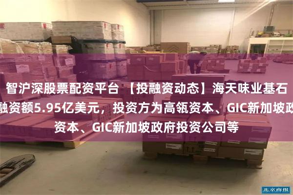 智沪深股票配资平台 【投融资动态】海天味业基石投资轮融资，融资额5.95亿美元，投资方为高瓴资本、GIC新加坡政府投资公司等