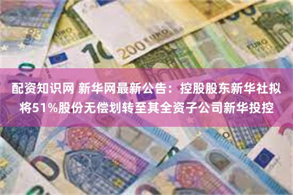 配资知识网 新华网最新公告：控股股东新华社拟将51%股份无偿划转至其全资子公司新华投控