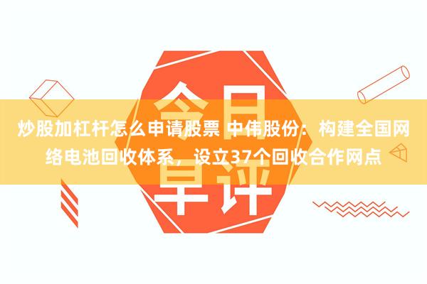 炒股加杠杆怎么申请股票 中伟股份：构建全国网络电池回收体系，设立37个回收合作网点