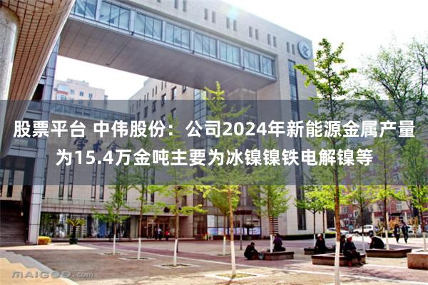 股票平台 中伟股份：公司2024年新能源金属产量为15.4万金吨主要为冰镍镍铁电解镍等