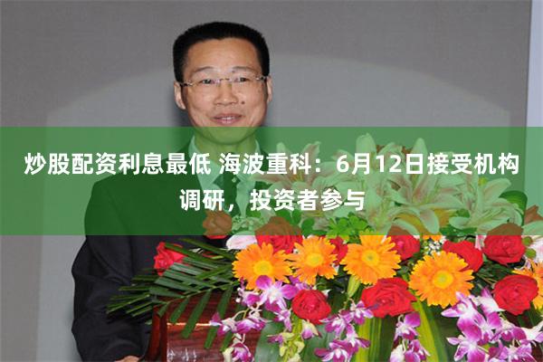 炒股配资利息最低 海波重科：6月12日接受机构调研，投资者参与
