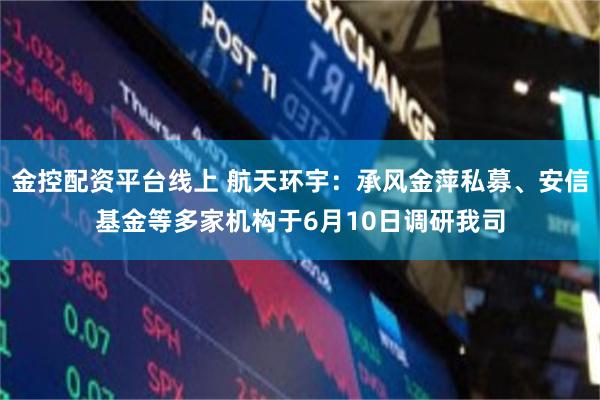 金控配资平台线上 航天环宇：承风金萍私募、安信基金等多家机构于6月10日调研我司