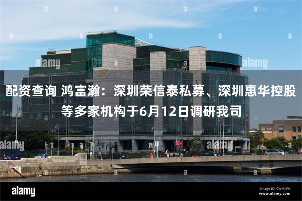配资查询 鸿富瀚：深圳荣信泰私募、深圳惠华控股等多家机构于6月12日调研我司