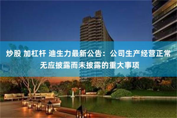 炒股 加杠杆 迪生力最新公告：公司生产经营正常 无应披露而未披露的重大事项