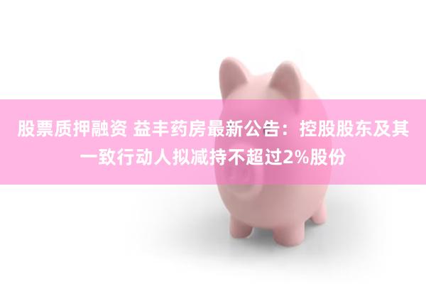 股票质押融资 益丰药房最新公告：控股股东及其一致行动人拟减持不超过2%股份