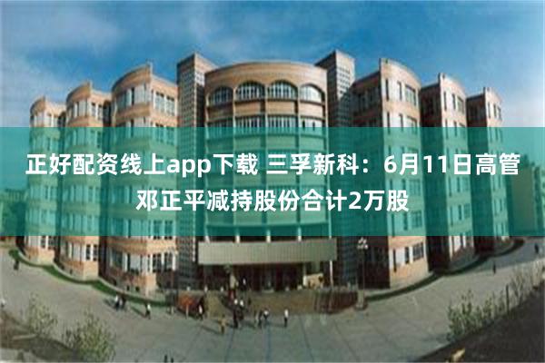 正好配资线上app下载 三孚新科：6月11日高管邓正平减持股份合计2万股