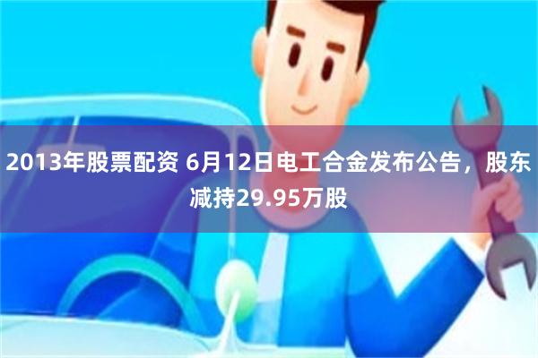 2013年股票配资 6月12日电工合金发布公告，股东减持29.95万股
