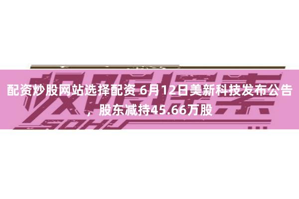 配资炒股网站选择配资 6月12日美新科技发布公告，股东减持45.66万股