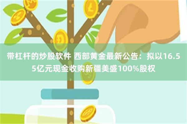 带杠杆的炒股软件 西部黄金最新公告：拟以16.55亿元现金收购新疆美盛100%股权