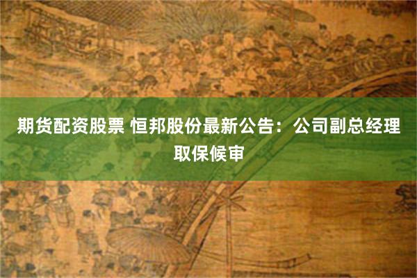 期货配资股票 恒邦股份最新公告：公司副总经理取保候审