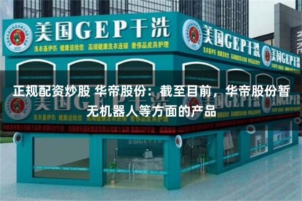正规配资炒股 华帝股份：截至目前，华帝股份暂无机器人等方面的产品
