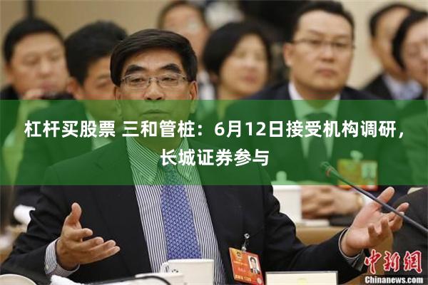 杠杆买股票 三和管桩：6月12日接受机构调研，长城证券参与