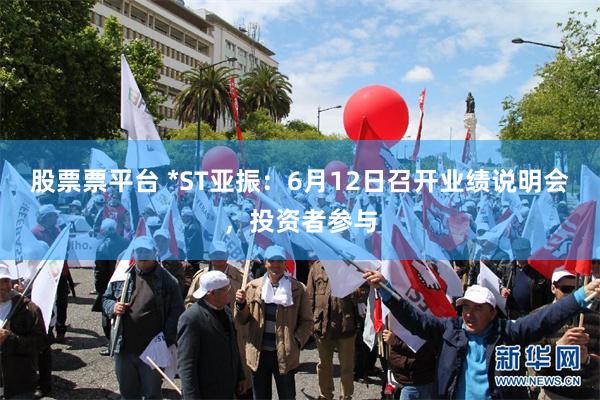 股票票平台 *ST亚振：6月12日召开业绩说明会，投资者参与