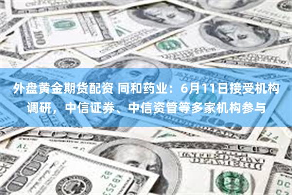 外盘黄金期货配资 同和药业：6月11日接受机构调研，中信证券、中信资管等多家机构参与