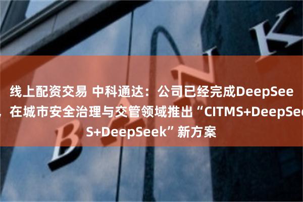 线上配资交易 中科通达：公司已经完成DeepSeek深度接入，在城市安全治理与交管领域推出“CITMS+DeepSeek”新方案