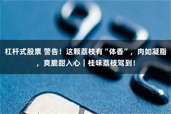 杠杆式股票 警告！这颗荔枝有“体香”，肉如凝脂，爽脆甜入心｜桂味荔枝驾到！