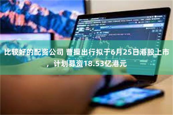 比较好的配资公司 曹操出行拟于6月25日港股上市，计划募资18.53亿港元