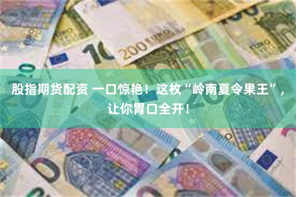 股指期货配资 一口惊艳！这枚“岭南夏令果王”，让你胃口全开！