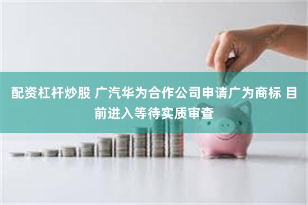 配资杠杆炒股 广汽华为合作公司申请广为商标 目前进入等待实质审查