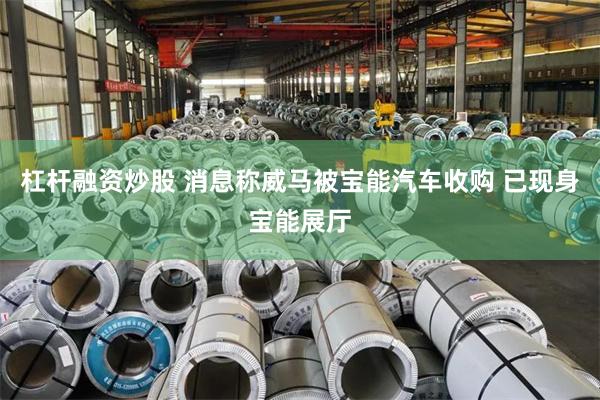 杠杆融资炒股 消息称威马被宝能汽车收购 已现身宝能展厅