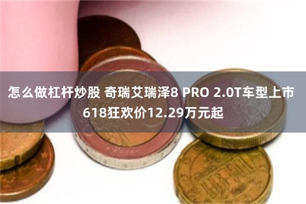 怎么做杠杆炒股 奇瑞艾瑞泽8 PRO 2.0T车型上市 618狂欢价12.29万元起