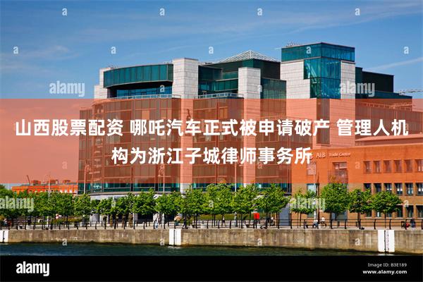 山西股票配资 哪吒汽车正式被申请破产 管理人机构为浙江子城律师事务所