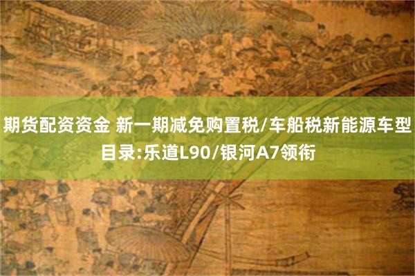 期货配资资金 新一期减免购置税/车船税新能源车型目录:乐道L90/银河A7领衔
