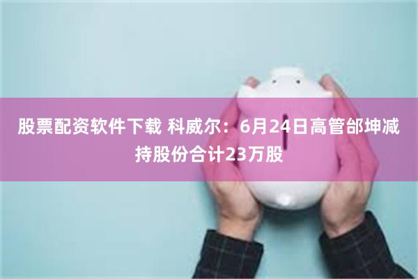 股票配资软件下载 科威尔:6月24日高管邰坤减持股份合计23万股