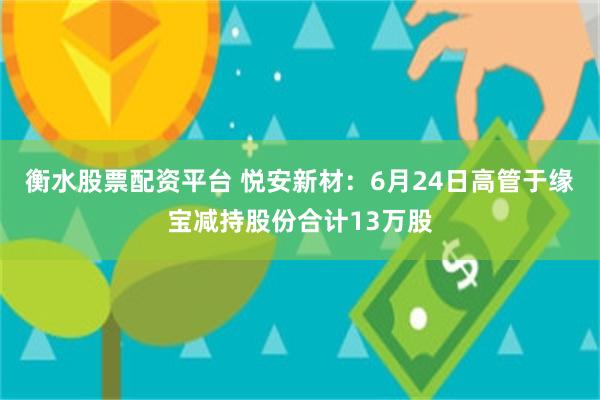 衡水股票配资平台 悦安新材：6月24日高管于缘宝减持股份合计13万股