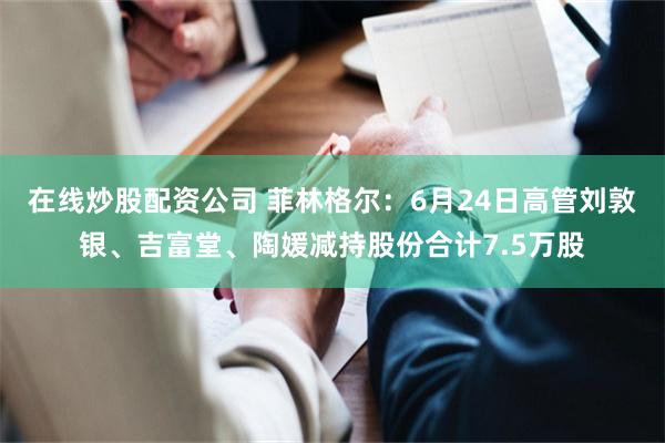 在线炒股配资公司 菲林格尔：6月24日高管刘敦银、吉富堂、陶媛减持股份合计7.5万股