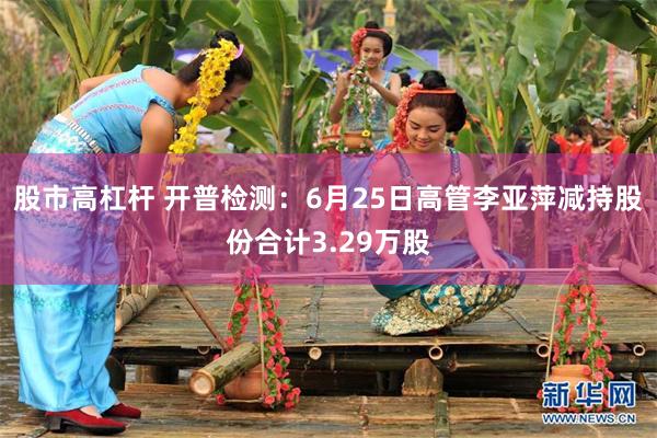 股市高杠杆 开普检测：6月25日高管李亚萍减持股份合计3.29万股