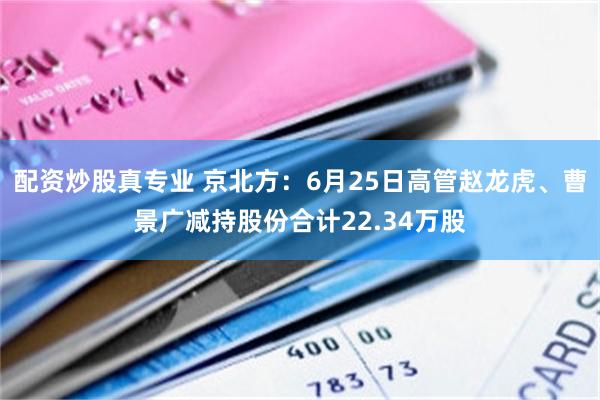 配资炒股真专业 京北方：6月25日高管赵龙虎、曹景广减持股份合计22.34万股