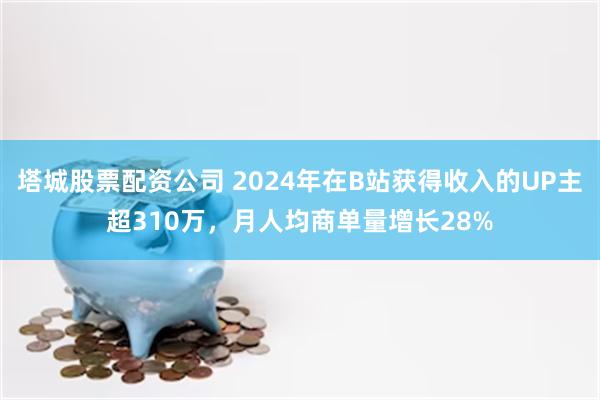 塔城股票配资公司 2024年在B站获得收入的UP主超310万，月人均商单量增长28%