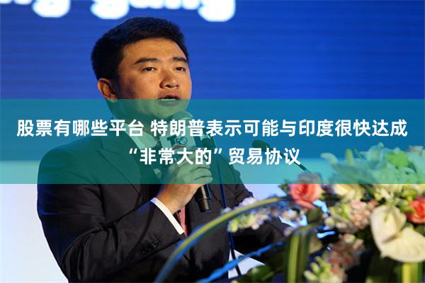 股票有哪些平台 特朗普表示可能与印度很快达成“非常大的”贸易协议