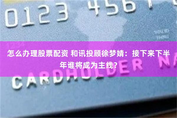 怎么办理股票配资 和讯投顾徐梦婧：接下来下半年谁将成为主线？