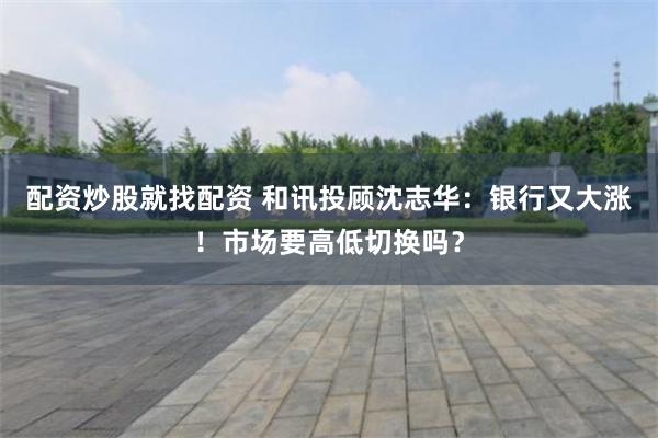 配资炒股就找配资 和讯投顾沈志华：银行又大涨！市场要高低切换吗？