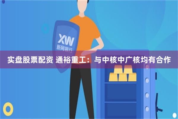 实盘股票配资 通裕重工：与中核中广核均有合作