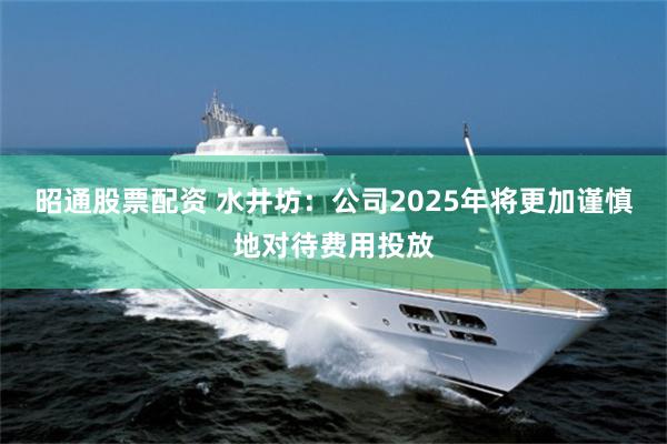 昭通股票配资 水井坊：公司2025年将更加谨慎地对待费用投放