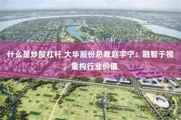 什么是炒股杠杆 大华股份总裁赵宇宁:融智于视,重构行业价值