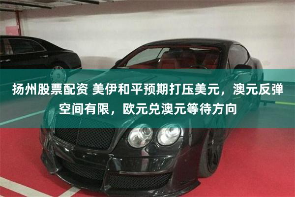 扬州股票配资 美伊和平预期打压美元，澳元反弹空间有限，欧元兑澳元等待方向