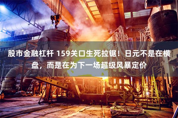 股市金融杠杆 159关口生死拉锯!日元不是在横盘,而是在为下一场超级风暴定价