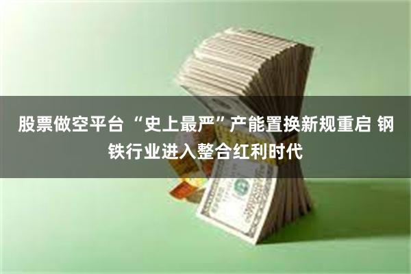 股票做空平台 “史上最严”产能置换新规重启 钢铁行业进入整合红利时代